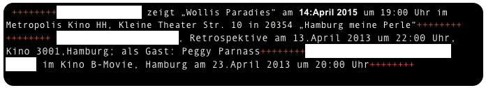 ++++++++dok-ART Hamburg zeigt „Wollis Paradies“ am 14:April 2015 um 19:00 Uhr im 
Metropolis Kino HH, Kleine Theater Str. 10 in 20354 „Hamburg meine Perle“++++++++
++++++++ Dokfilmwoche Hamburg, Retrospektive am 13.April 2013 um 22:00 Uhr, Kino 3001,Hamburg; als Gast: Peggy Parnass++++++++Dokumentarfilmsalon St. Pauli im Kino B-Movie, Hamburg am 23.April 2013 um 20:00 Uhr++++++++
++++++++„Cinema du réel“, Paris March 2008, Price “Honorable Mentions“ +++++++++
   

